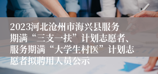 2023河北沧州市海兴县服务期满“三支一扶”计划志愿者、服务期满“大学生村医”计划志愿者拟聘用人员公示