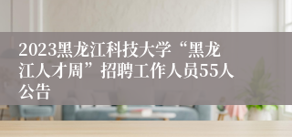 2023黑龙江科技大学“黑龙江人才周”招聘工作人员55人公告