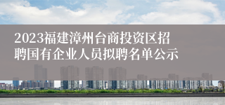 2023福建漳州台商投资区招聘国有企业人员拟聘名单公示