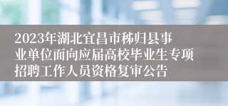 2023年湖北宜昌市秭归县事业单位面向应届高校毕业生专项招聘工作人员资格复审公告