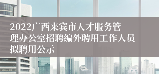 2022广西来宾市人才服务管理办公室招聘编外聘用工作人员拟聘用公示