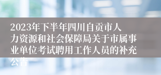 2023年下半年四川自贡市人力资源和社会保障局关于市属事业单位考试聘用工作人员的补充公告