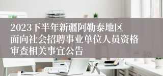 2023下半年新疆阿勒泰地区面向社会招聘事业单位人员资格审查相关事宜公告