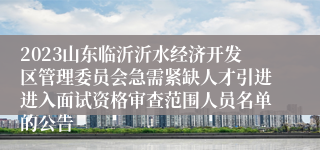 2023山东临沂沂水经济开发区管理委员会急需紧缺人才引进进入面试资格审查范围人员名单的公告