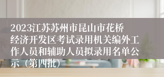 2023江苏苏州市昆山市花桥经济开发区考试录用机关编外工作人员和辅助人员拟录用名单公示（第四批）