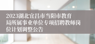 2023湖北宜昌市当阳市教育局所属事业单位专项招聘教师岗位计划调整公告