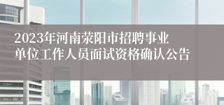 2023年河南荥阳市招聘事业单位工作人员面试资格确认公告