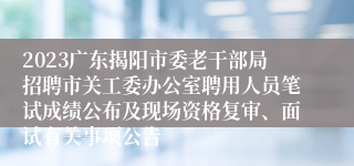 2023广东揭阳市委老干部局招聘市关工委办公室聘用人员笔试成绩公布及现场资格复审、面试有关事项公告