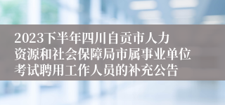 2023下半年四川自贡市人力资源和社会保障局市属事业单位考试聘用工作人员的补充公告