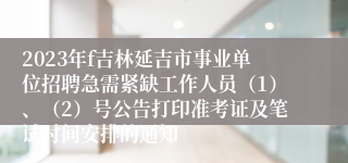 2023年f吉林延吉市事业单位招聘急需紧缺工作人员（1）、（2）号公告打印准考证及笔试时间安排的通知