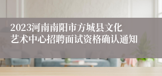 2023河南南阳市方城县文化艺术中心招聘面试资格确认通知