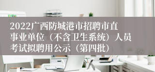 2022广西防城港市招聘市直事业单位（不含卫生系统）人员考试拟聘用公示（第四批）