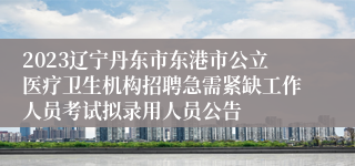 2023辽宁丹东市东港市公立医疗卫生机构招聘急需紧缺工作人员考试拟录用人员公告