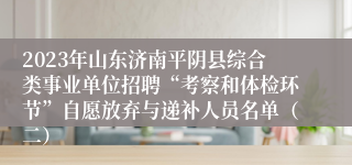 2023年山东济南平阴县综合类事业单位招聘“考察和体检环节”自愿放弃与递补人员名单（二）