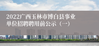 2022广西玉林市博白县事业单位招聘聘用前公示（一）