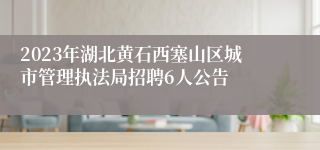 2023年湖北黄石西塞山区城市管理执法局招聘6人公告