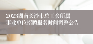 2023湖南长沙市总工会所属事业单位招聘报名时间调整公告