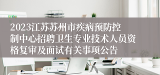 2023江苏苏州市疾病预防控制中心招聘卫生专业技术人员资格复审及面试有关事项公告