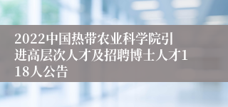 2022中国热带农业科学院引进高层次人才及招聘博士人才118人公告