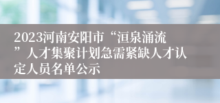 2023河南安阳市“洹泉涌流”人才集聚计划急需紧缺人才认定人员名单公示