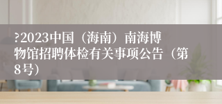 ?2023中国（海南）南海博物馆招聘体检有关事项公告（第8号）