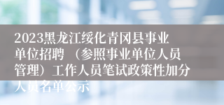 2023黑龙江绥化青冈县事业单位招聘 （参照事业单位人员管理）工作人员笔试政策性加分人员名单公示