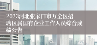 2023河北张家口市万全区招聘区属国有企业工作人员综合成绩公告