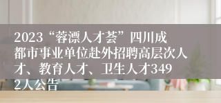 2023“蓉漂人才荟”四川成都市事业单位赴外招聘高层次人才、教育人才、卫生人才3492人公告