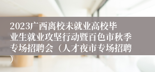 2023广西离校未就业高校毕业生就业攻坚行动暨百色市秋季专场招聘会（人才夜市专场招聘）