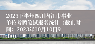 2023下半年四川内江市事业单位考聘笔试报名统计（截止时间：2023年10月10日9:00）