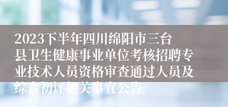 2023下半年四川绵阳市三台县卫生健康事业单位考核招聘专业技术人员资格审查通过人员及综合初评相关事宜公告