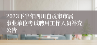 2023下半年四川自贡市市属事业单位考试聘用工作人员补充公告