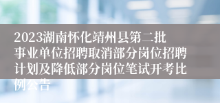 2023湖南怀化靖州县第二批事业单位招聘取消部分岗位招聘计划及降低部分岗位笔试开考比例公告