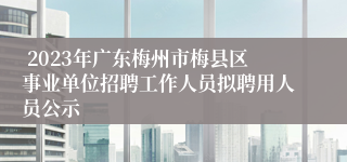  2023年广东梅州市梅县区事业单位招聘工作人员拟聘用人员公示