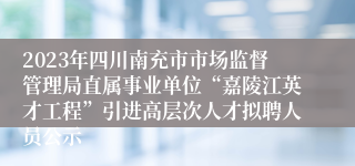 2023年四川南充市市场监督管理局直属事业单位“嘉陵江英才工程”引进高层次人才拟聘人员公示 