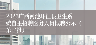 2023广西河池环江县卫生系统自主招聘医务人员拟聘公示（第二批）