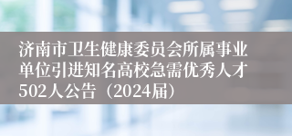 济南市卫生健康委员会所属事业单位引进知名高校急需优秀人才502人公告（2024届）