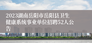 2023湖南岳阳市岳阳县卫生健康系统事业单位招聘52人公告