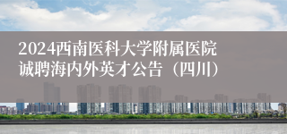 2024西南医科大学附属医院诚聘海内外英才公告（四川）