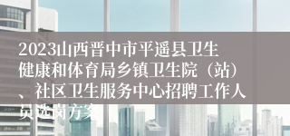 2023山西晋中市平遥县卫生健康和体育局乡镇卫生院（站）、社区卫生服务中心招聘工作人员选岗方案