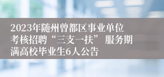 2023年随州曾都区事业单位考核招聘“三支一扶” 服务期满高校毕业生6人公告