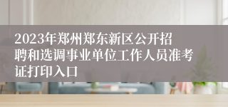 2023年郑州郑东新区公开招聘和选调事业单位工作人员准考证打印入口