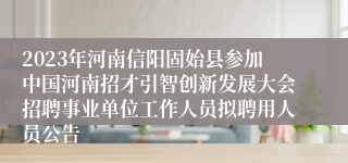 2023年河南信阳固始县参加中国河南招才引智创新发展大会招聘事业单位工作人员拟聘用人员公告