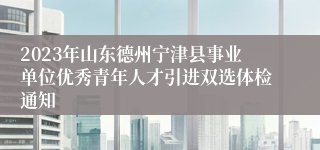 2023年山东德州宁津县事业单位优秀青年人才引进双选体检通知