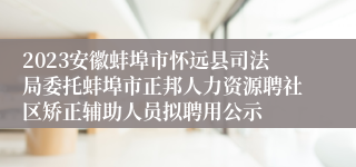 2023安徽蚌埠市怀远县司法局委托蚌埠市正邦人力资源聘社区矫正辅助人员拟聘用公示