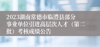 2023湖南常德市临澧县部分事业单位引进高层次人才（第二批）考核成绩公告