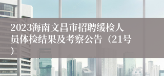 2023海南文昌市招聘缓检人员体检结果及考察公告（21号）