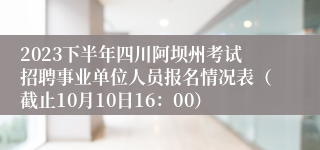 2023下半年四川阿坝州考试招聘事业单位人员报名情况表（截止10月10日16：00）