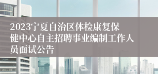 2023宁夏自治区体检康复保健中心自主招聘事业编制工作人员面试公告