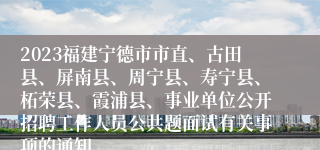 2023福建宁德市市直、古田县、屏南县、周宁县、寿宁县、柘荣县、霞浦县、事业单位公开招聘工作人员公共题面试有关事项的通知